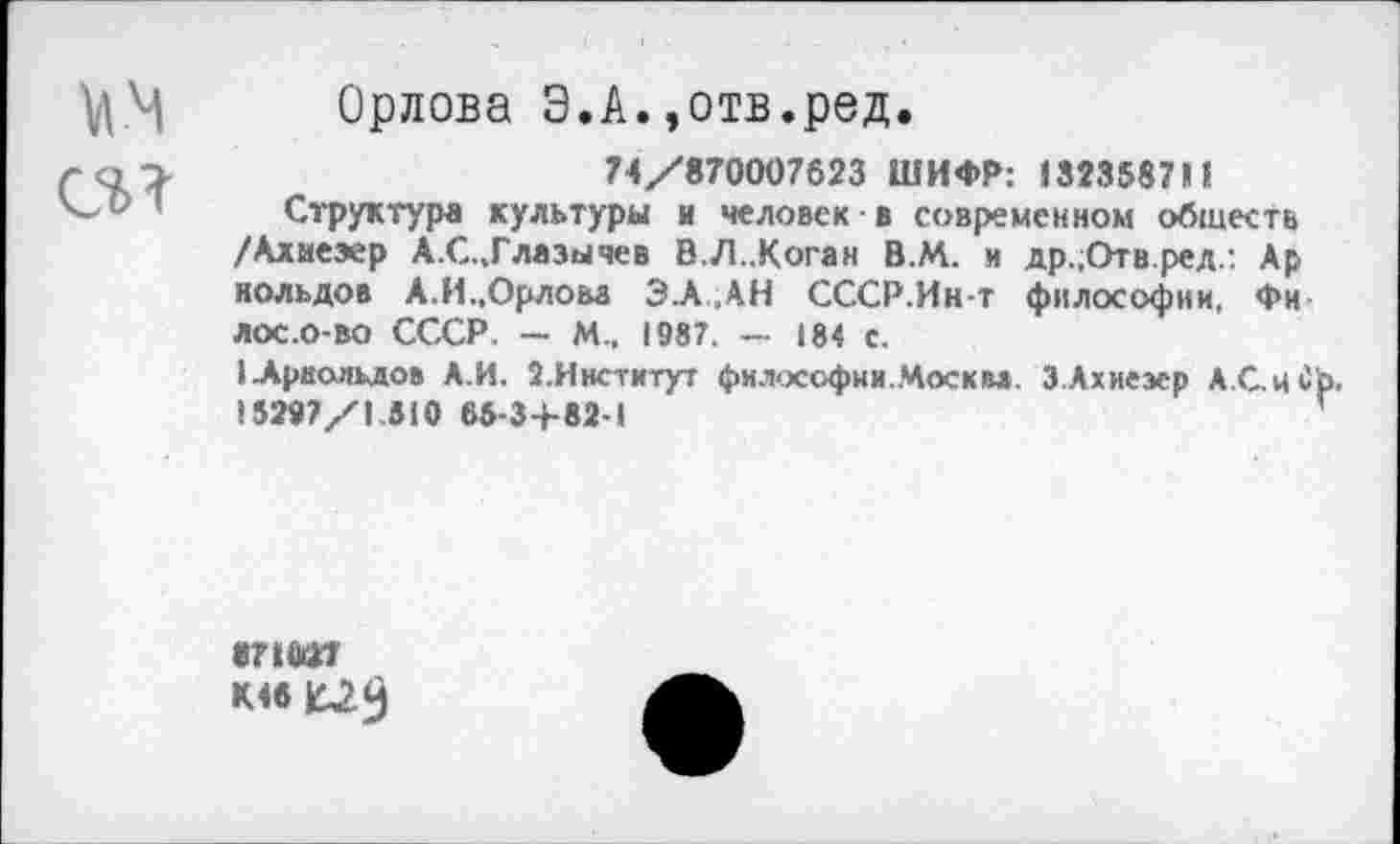 ﻿мм
Ci?
Орлова Э.А.,отв.ред.
74/870007623 ШИФР: J323587M
Структура культуры и человек • в современном обществ /Алиезер А.С.,Глазычев В.Л..Коган В.М. и др.;Отв.ред.: Ар нольдов А.И.,Орлова ЗА,АН СССР.Ин-т философии, Фи лос.о-во СССР. — М.. 1987. — 184 с.
1Ариолыю» А.И. 2.Институт философии.Москва. З.Ахиезер А.С.иС 15297/1.310 65-34-82-1
К46 £2$